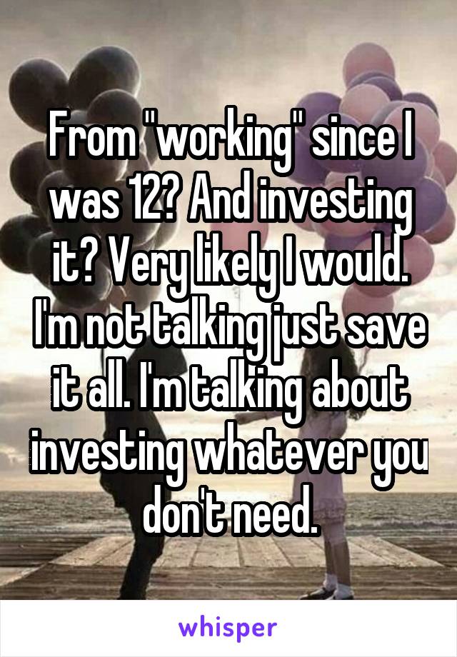 From "working" since I was 12? And investing it? Very likely I would. I'm not talking just save it all. I'm talking about investing whatever you don't need.