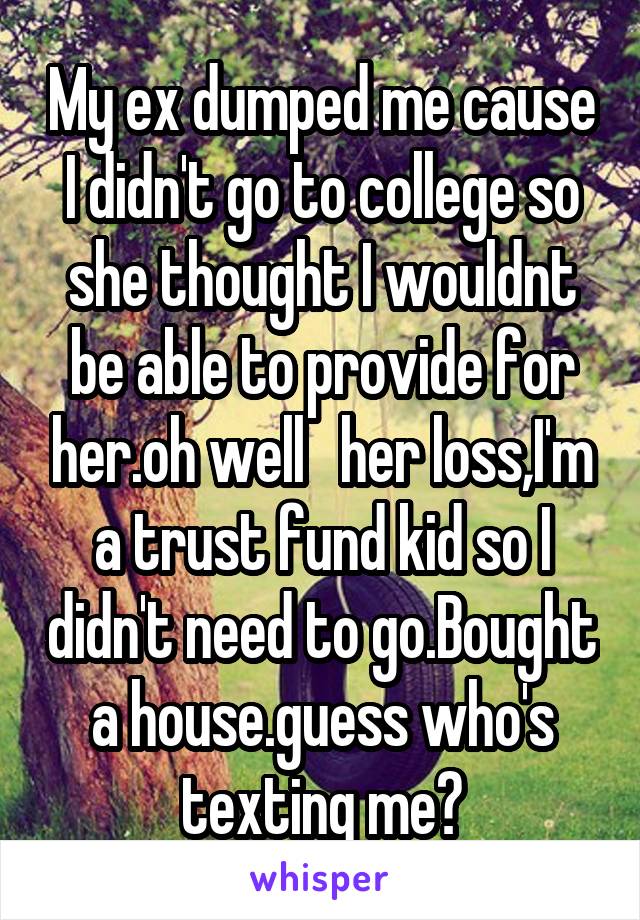 My ex dumped me cause I didn't go to college so she thought I wouldnt be able to provide for her.oh well   her loss,I'm a trust fund kid so I didn't need to go.Bought a house.guess who's texting me?