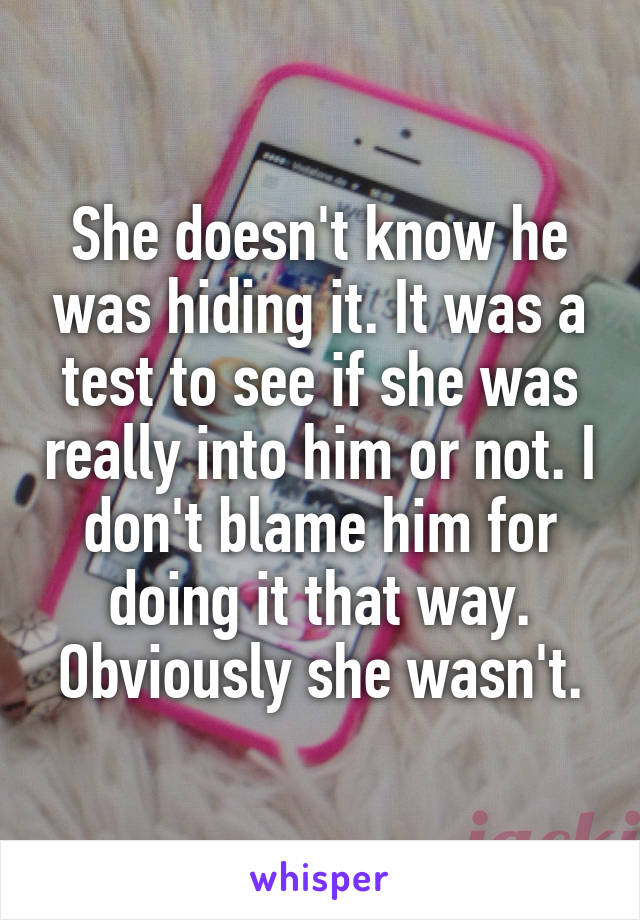 She doesn't know he was hiding it. It was a test to see if she was really into him or not. I don't blame him for doing it that way. Obviously she wasn't.