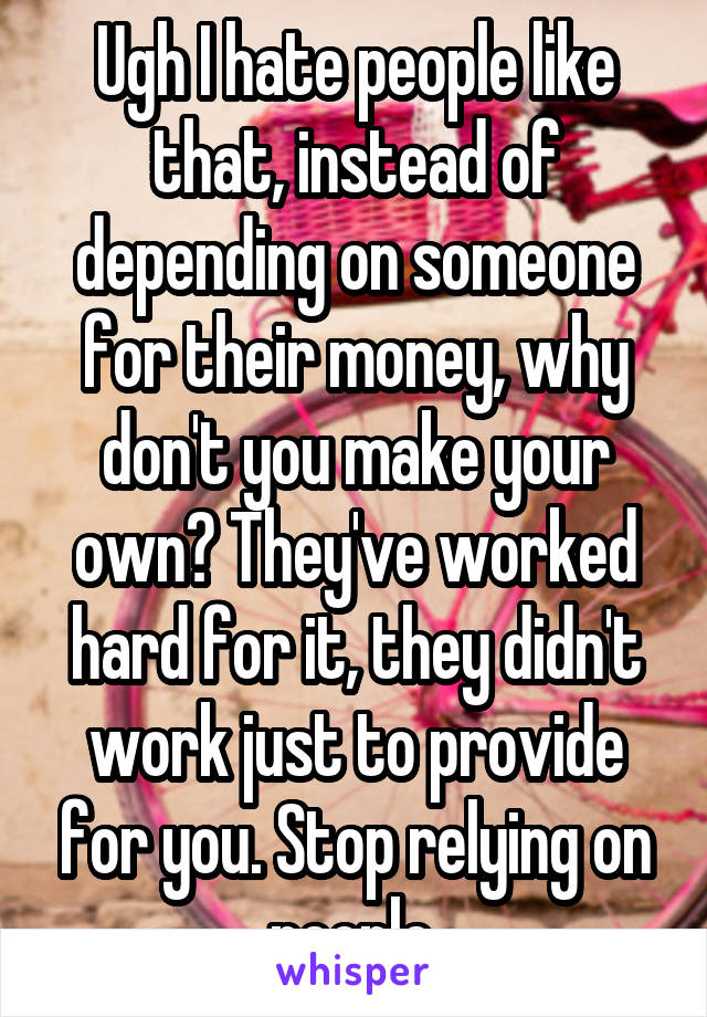 Ugh I hate people like that, instead of depending on someone for their money, why don't you make your own? They've worked hard for it, they didn't work just to provide for you. Stop relying on people.