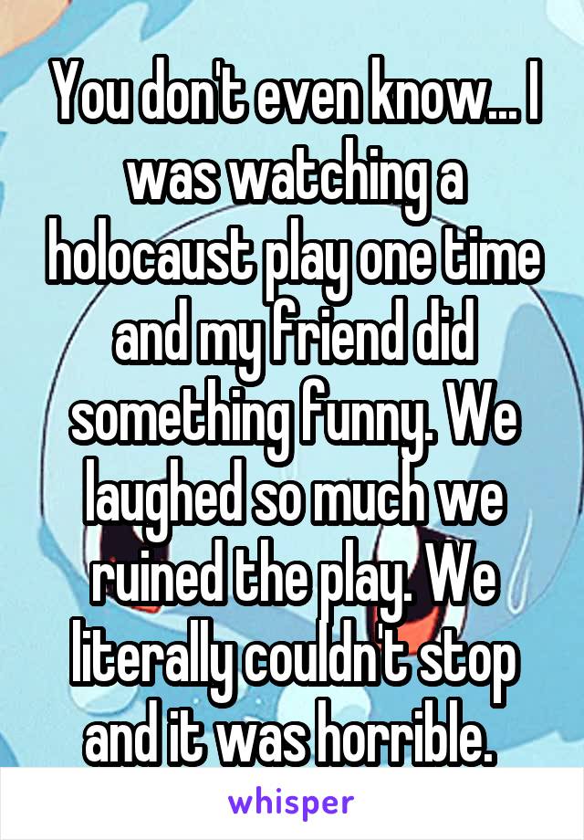You don't even know... I was watching a holocaust play one time and my friend did something funny. We laughed so much we ruined the play. We literally couldn't stop and it was horrible. 