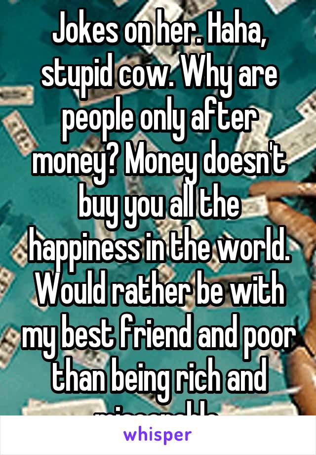 Jokes on her. Haha, stupid cow. Why are people only after money? Money doesn't buy you all the happiness in the world. Would rather be with my best friend and poor than being rich and misearable.