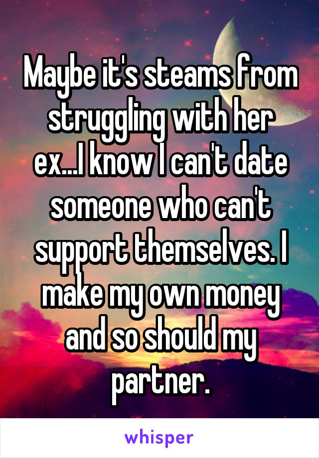 Maybe it's steams from struggling with her ex...I know I can't date someone who can't support themselves. I make my own money and so should my partner.