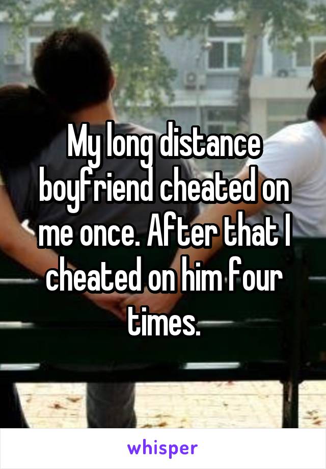 My long distance boyfriend cheated on me once. After that I cheated on him four times.