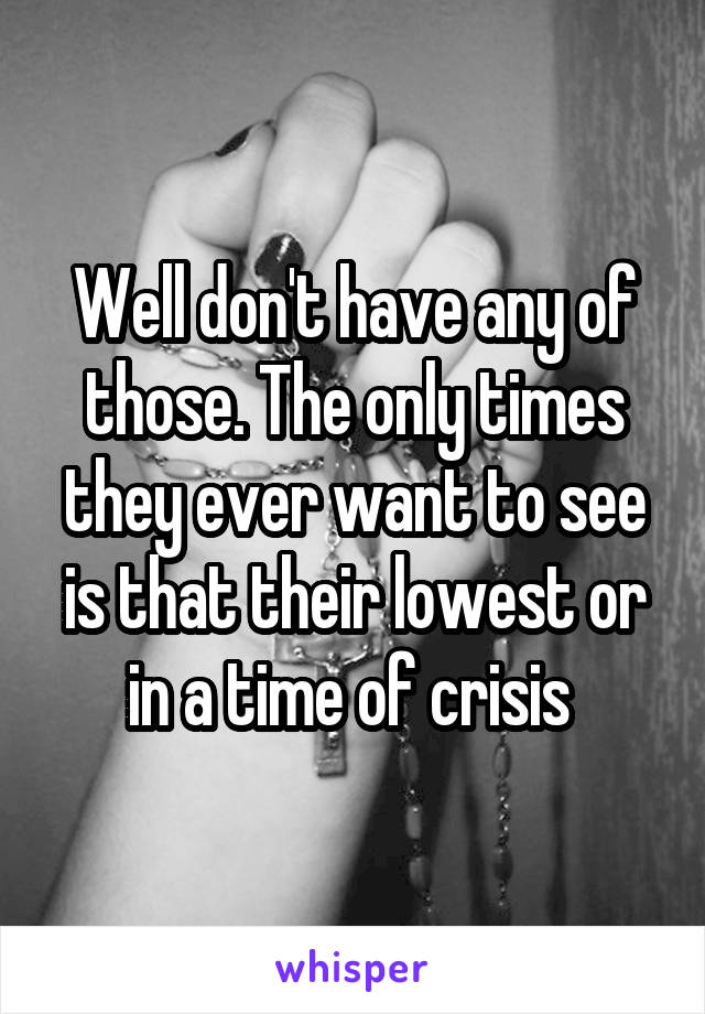 Well don't have any of those. The only times they ever want to see is that their lowest or in a time of crisis 