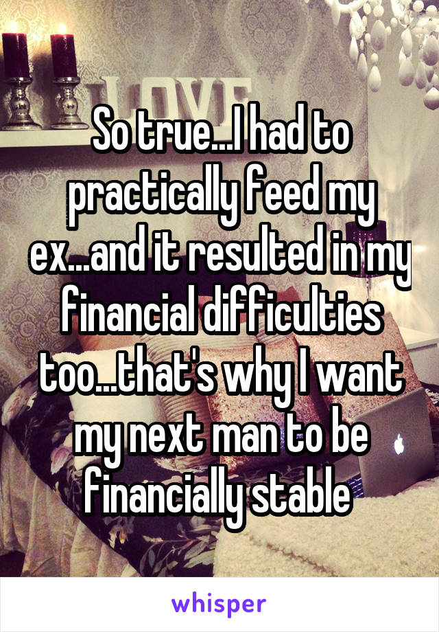 So true...I had to practically feed my ex...and it resulted in my financial difficulties too...that's why I want my next man to be financially stable 