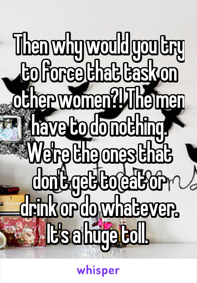 Then why would you try to force that task on other women?! The men have to do nothing. We're the ones that don't get to eat or drink or do whatever. It's a huge toll. 