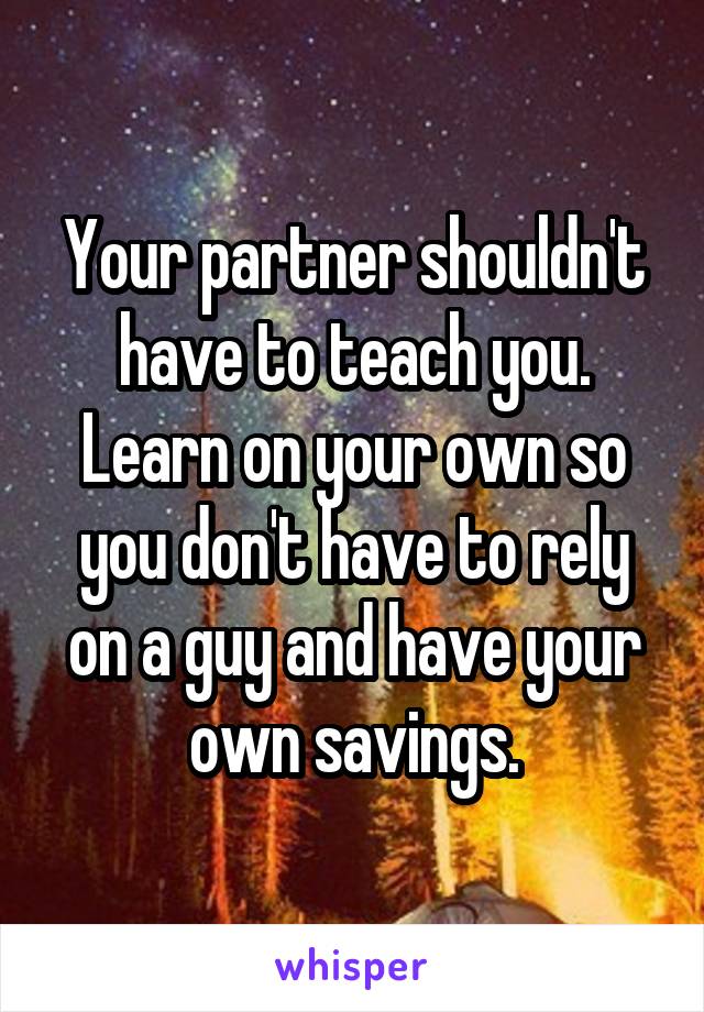 Your partner shouldn't have to teach you. Learn on your own so you don't have to rely on a guy and have your own savings.