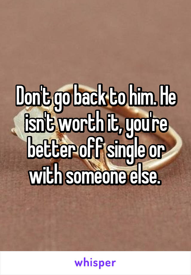 Don't go back to him. He isn't worth it, you're better off single or with someone else. 