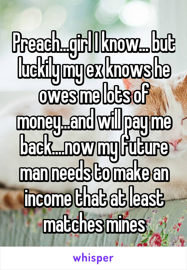 Preach...girl I know... but luckily my ex knows he owes me lots of money...and will pay me back....now my future man needs to make an income that at least matches mines