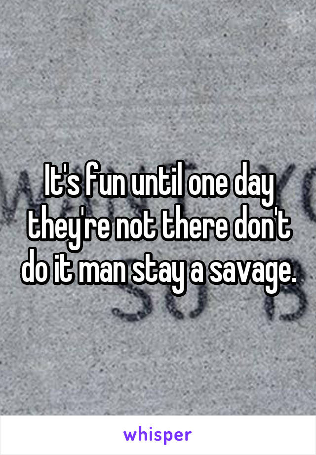 It's fun until one day they're not there don't do it man stay a savage.
