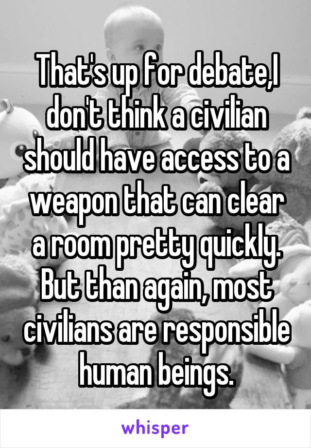 That's up for debate,I don't think a civilian should have access to a weapon that can clear a room pretty quickly. But than again, most civilians are responsible human beings.