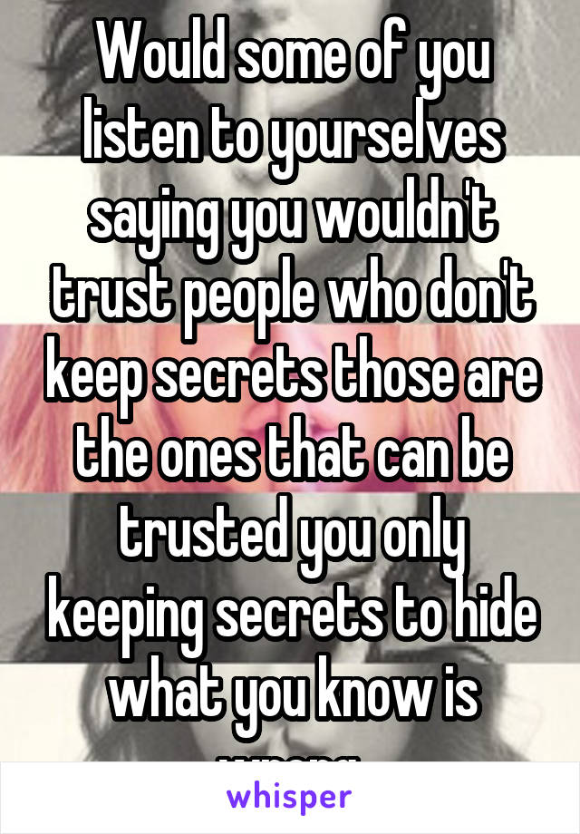 Would some of you listen to yourselves saying you wouldn't trust people who don't keep secrets those are the ones that can be trusted you only keeping secrets to hide what you know is wrong.