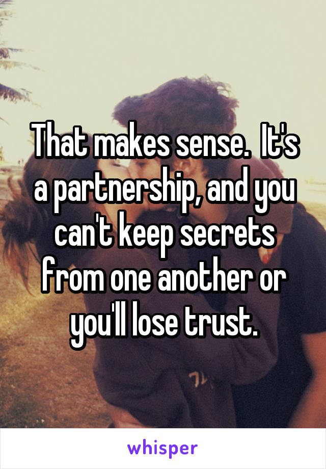 That makes sense.  It's a partnership, and you can't keep secrets from one another or you'll lose trust.