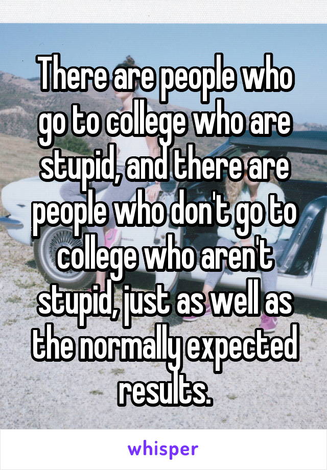 There are people who go to college who are stupid, and there are people who don't go to college who aren't stupid, just as well as the normally expected results.