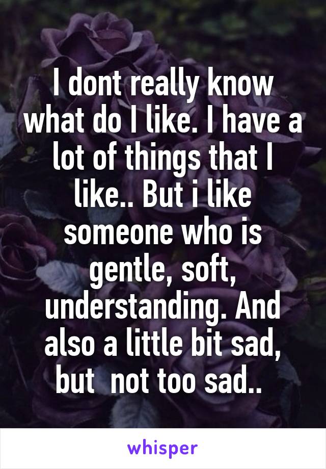 I dont really know what do I like. I have a lot of things that I like.. But i like someone who is gentle, soft, understanding. And also a little bit sad, but  not too sad.. 