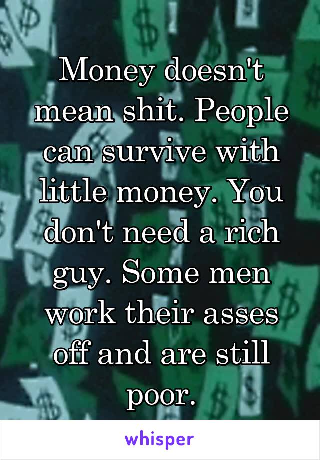 Money doesn't mean shit. People can survive with little money. You don't need a rich guy. Some men work their asses off and are still poor.