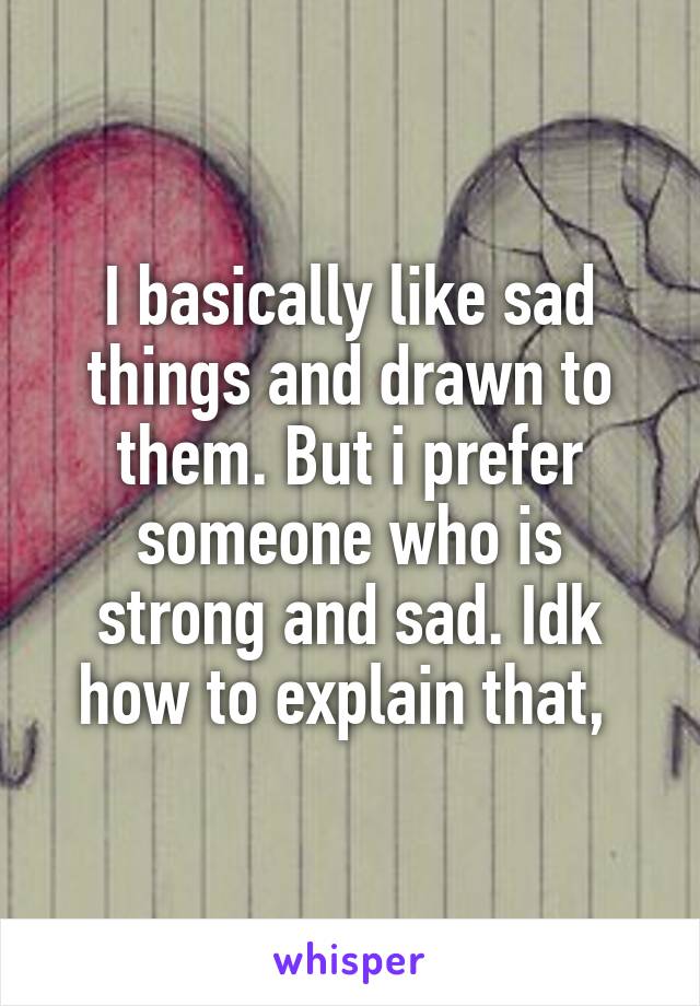 I basically like sad things and drawn to them. But i prefer someone who is strong and sad. Idk how to explain that, 