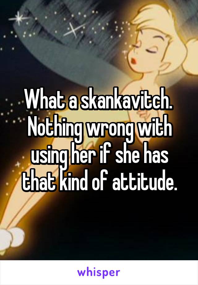 What a skankavitch.  Nothing wrong with using her if she has that kind of attitude.