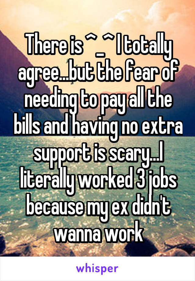 There is ^_^ I totally agree...but the fear of needing to pay all the bills and having no extra support is scary...I literally worked 3 jobs because my ex didn't wanna work