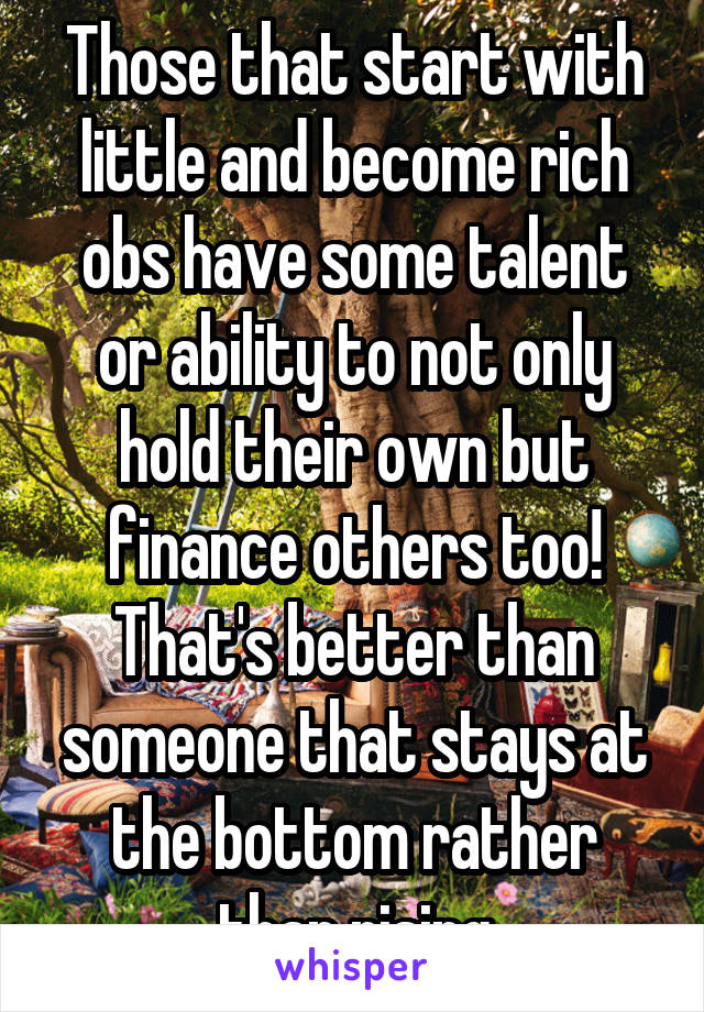 Those that start with little and become rich obs have some talent or ability to not only hold their own but finance others too! That's better than someone that stays at the bottom rather than rising