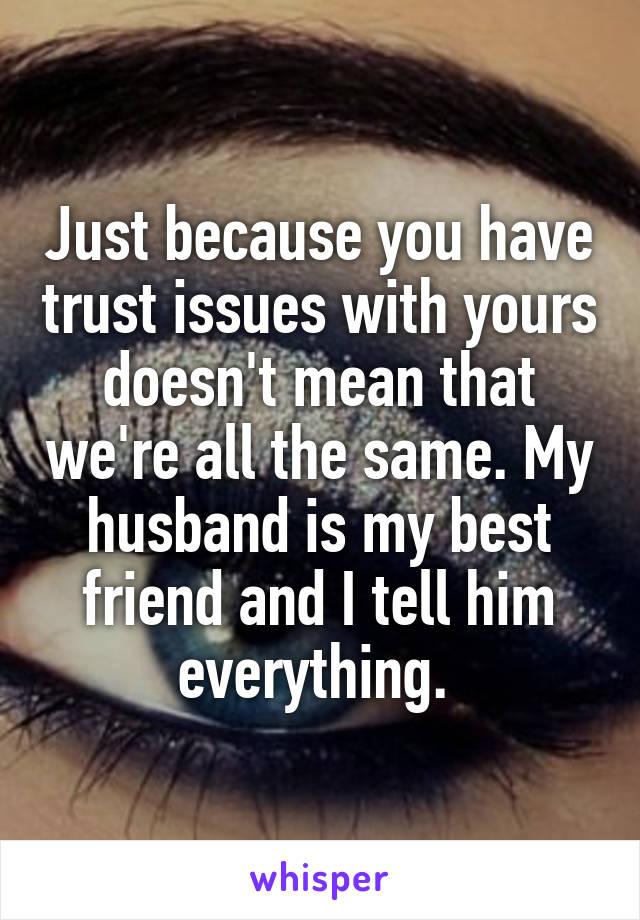 Just because you have trust issues with yours doesn't mean that we're all the same. My husband is my best friend and I tell him everything. 