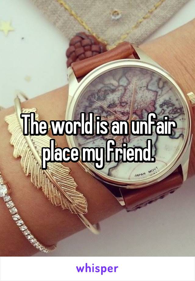 The world is an unfair place my friend.