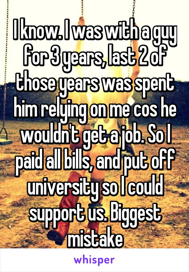 I know. I was with a guy for 3 years, last 2 of those years was spent him relying on me cos he wouldn't get a job. So I paid all bills, and put off university so I could support us. Biggest mistake