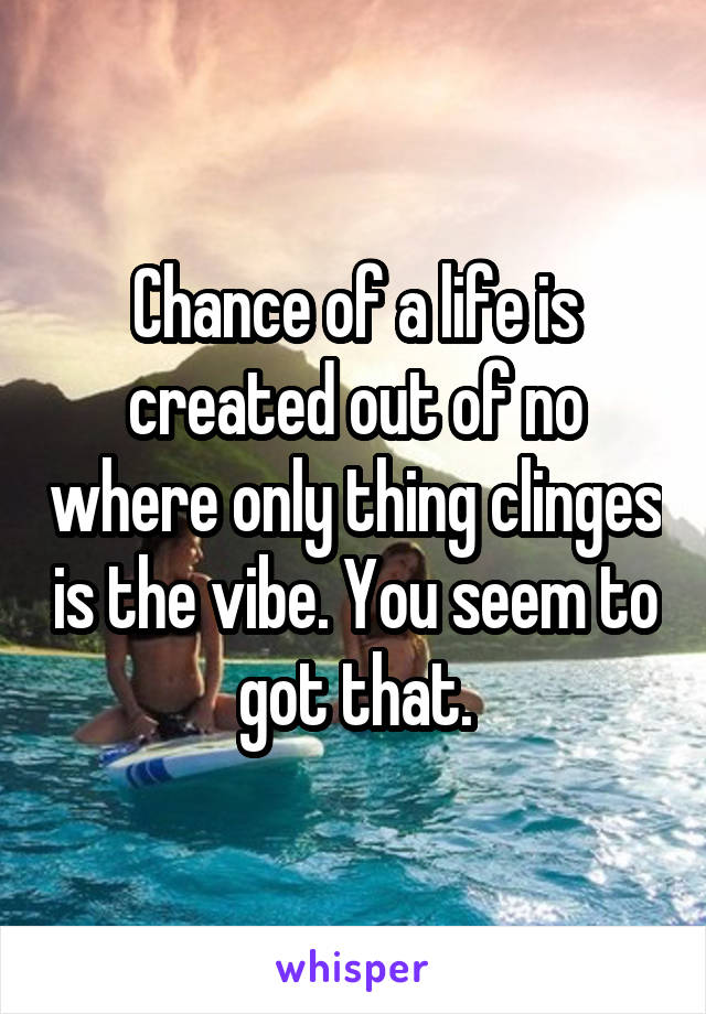 Chance of a life is created out of no where only thing clinges is the vibe. You seem to got that.