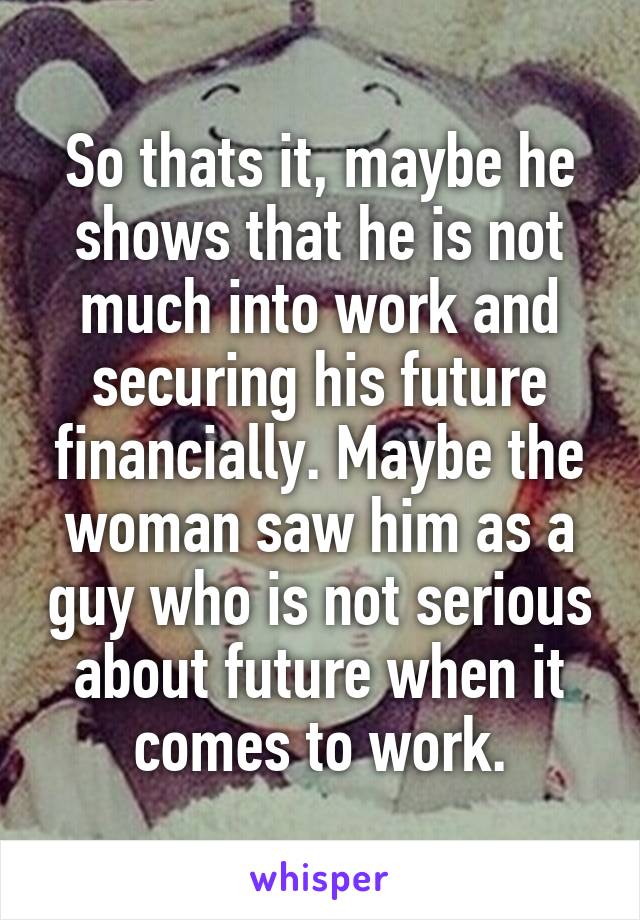 So thats it, maybe he shows that he is not much into work and securing his future financially. Maybe the woman saw him as a guy who is not serious about future when it comes to work.