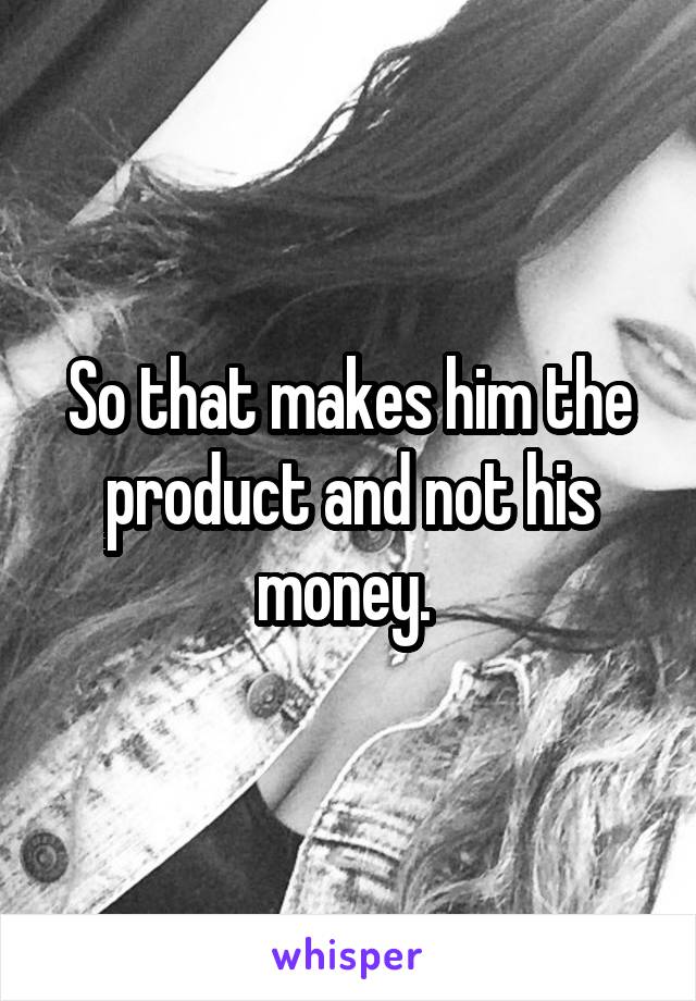 So that makes him the product and not his money. 