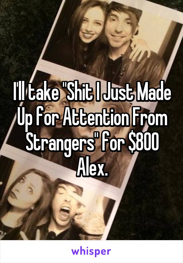 I'll take "Shit I Just Made Up for Attention From Strangers" for $800 Alex.