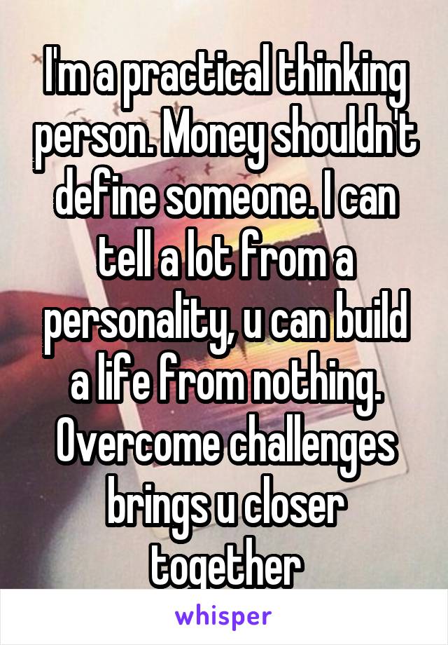 I'm a practical thinking person. Money shouldn't define someone. I can tell a lot from a personality, u can build a life from nothing. Overcome challenges brings u closer together