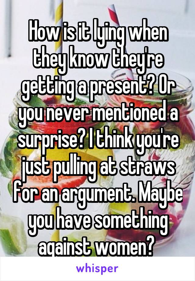 How is it lying when they know they're getting a present? Or you never mentioned a surprise? I think you're just pulling at straws for an argument. Maybe you have something against women? 