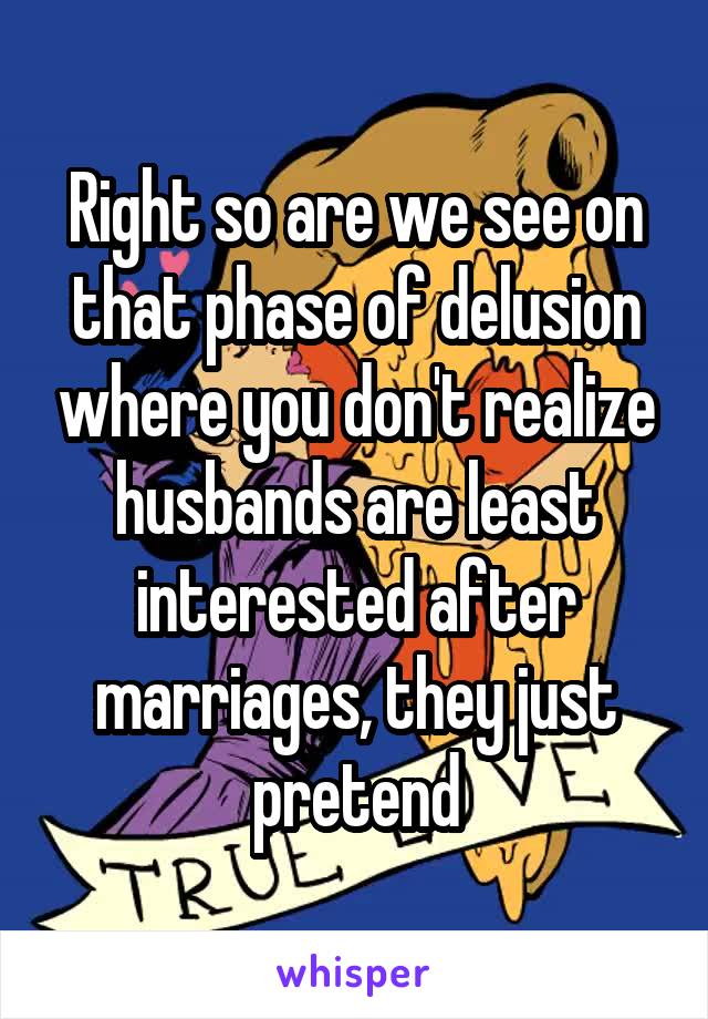 Right so are we see on that phase of delusion where you don't realize husbands are least interested after marriages, they just pretend