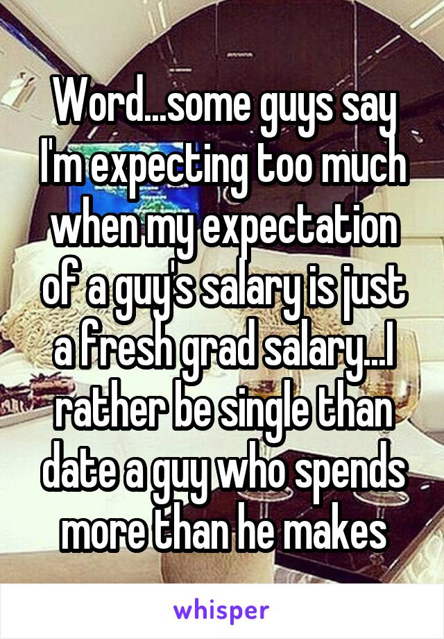 Word...some guys say I'm expecting too much when my expectation of a guy's salary is just a fresh grad salary...I rather be single than date a guy who spends more than he makes