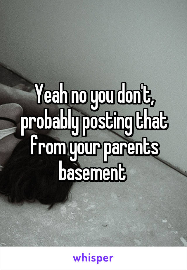 Yeah no you don't, probably posting that from your parents basement 