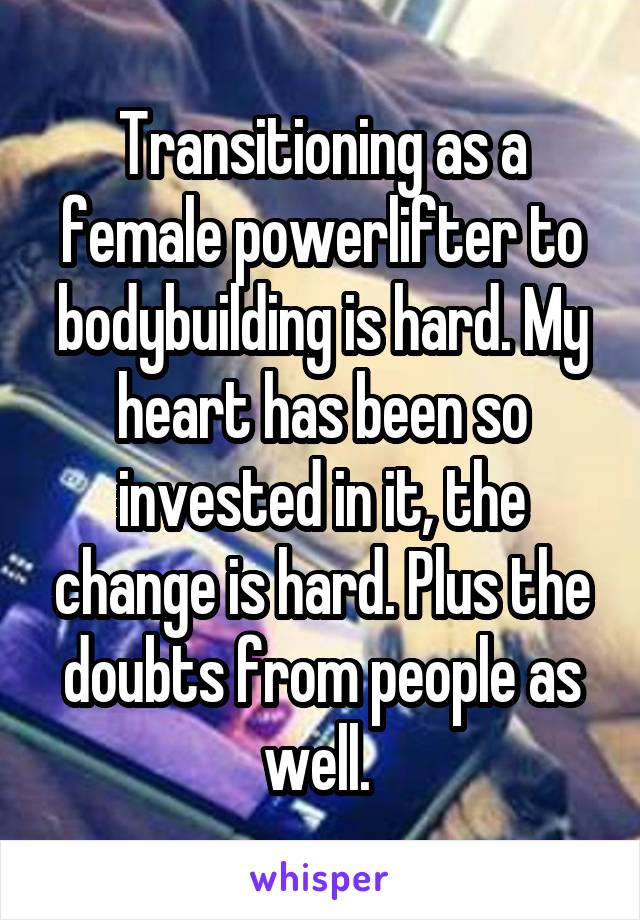 Transitioning as a female powerlifter to bodybuilding is hard. My heart has been so invested in it, the change is hard. Plus the doubts from people as well. 