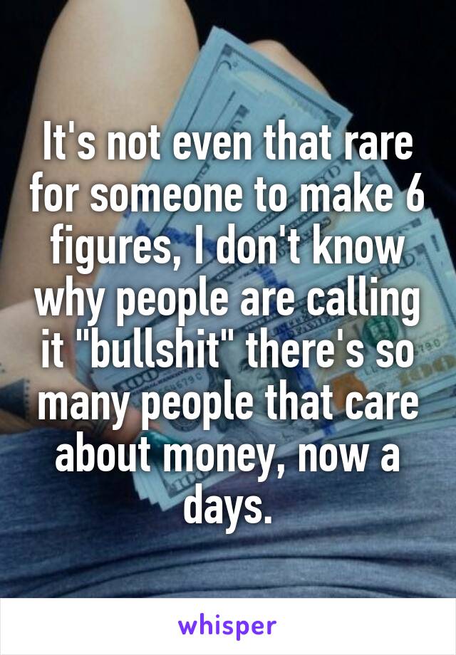 It's not even that rare for someone to make 6 figures, I don't know why people are calling it "bullshit" there's so many people that care about money, now a days.