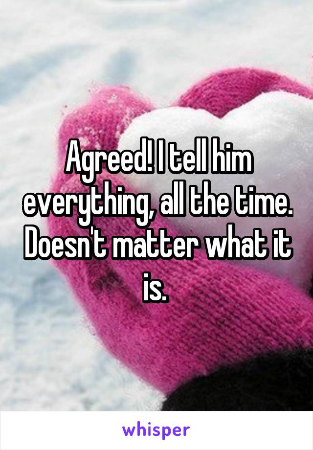 Agreed! I tell him everything, all the time. Doesn't matter what it is. 
