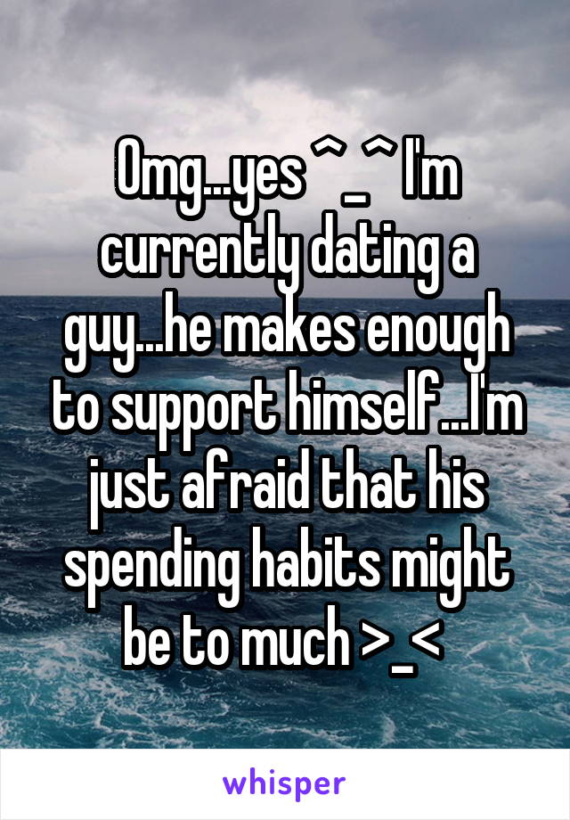 Omg...yes ^_^ I'm currently dating a guy...he makes enough to support himself...I'm just afraid that his spending habits might be to much >_< 