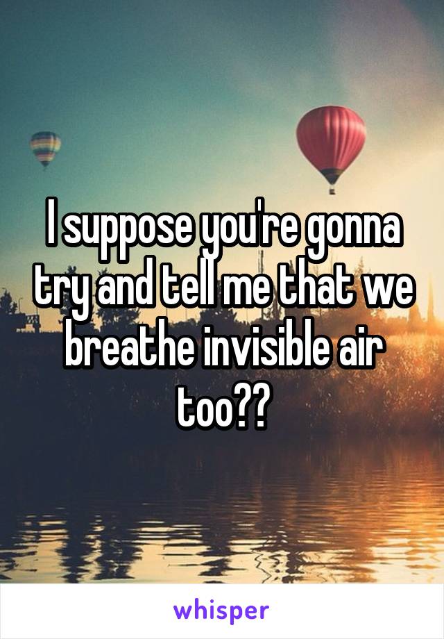 I suppose you're gonna try and tell me that we breathe invisible air too??