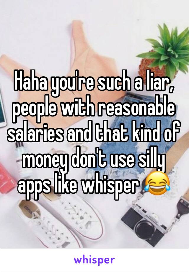 Haha you're such a liar, people with reasonable salaries and that kind of money don't use silly apps like whisper 😂