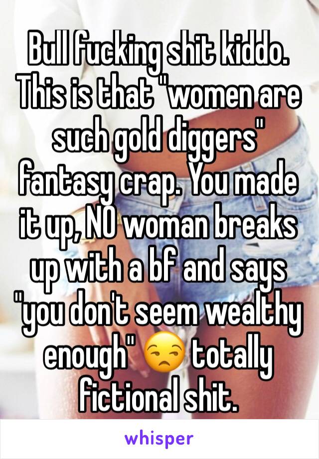 Bull fucking shit kiddo. This is that "women are such gold diggers" fantasy crap. You made it up, NO woman breaks up with a bf and says "you don't seem wealthy enough" 😒 totally fictional shit.