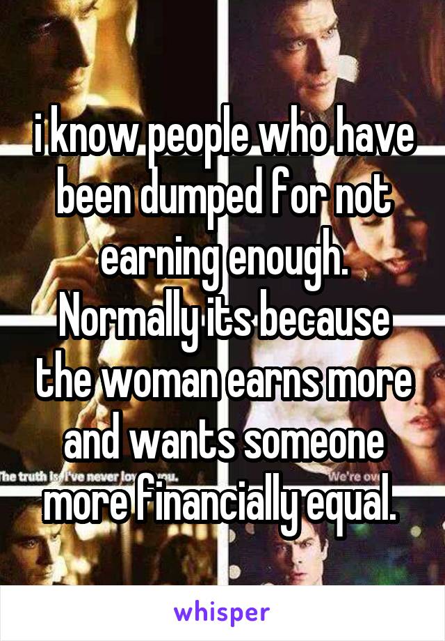 i know people who have been dumped for not earning enough. Normally its because the woman earns more and wants someone more financially equal. 