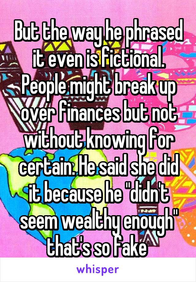 But the way he phrased it even is fictional. People might break up over finances but not without knowing for certain. He said she did it because he "didn't seem wealthy enough" that's so fake 