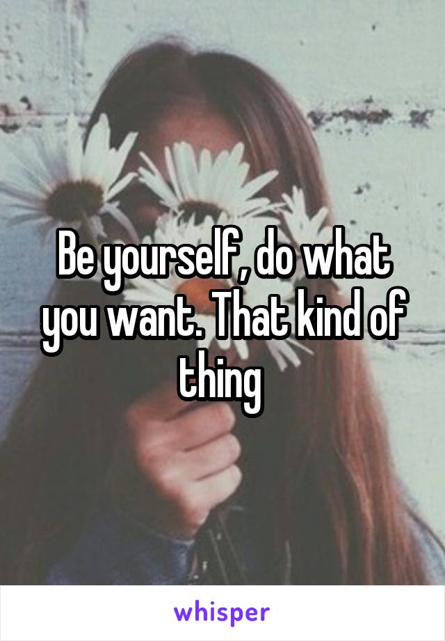 Be yourself, do what you want. That kind of thing 