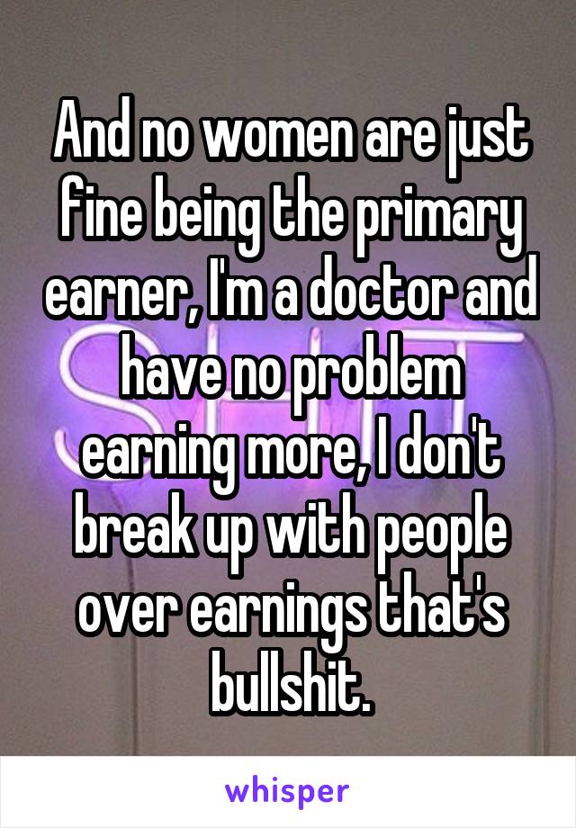 And no women are just fine being the primary earner, I'm a doctor and have no problem earning more, I don't break up with people over earnings that's bullshit.