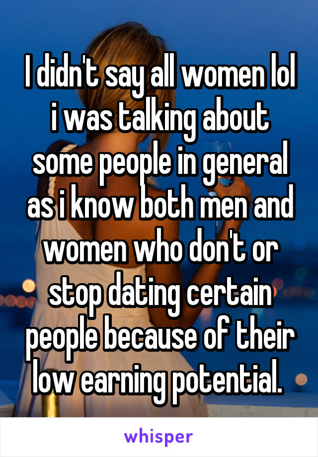 I didn't say all women lol i was talking about some people in general as i know both men and women who don't or stop dating certain people because of their low earning potential. 