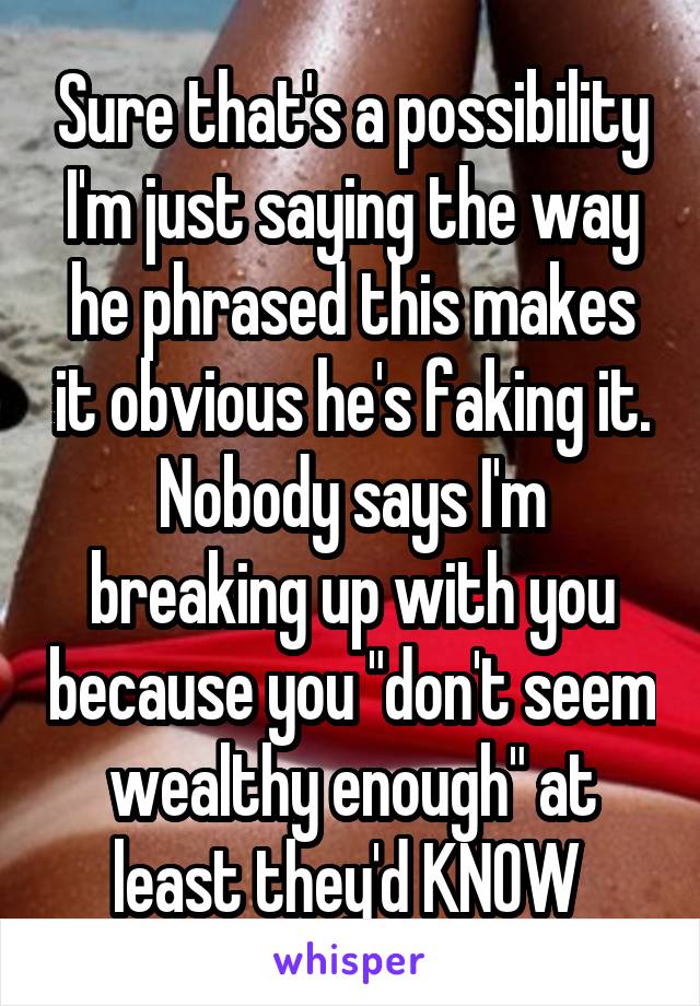 Sure that's a possibility I'm just saying the way he phrased this makes it obvious he's faking it. Nobody says I'm breaking up with you because you "don't seem wealthy enough" at least they'd KNOW 